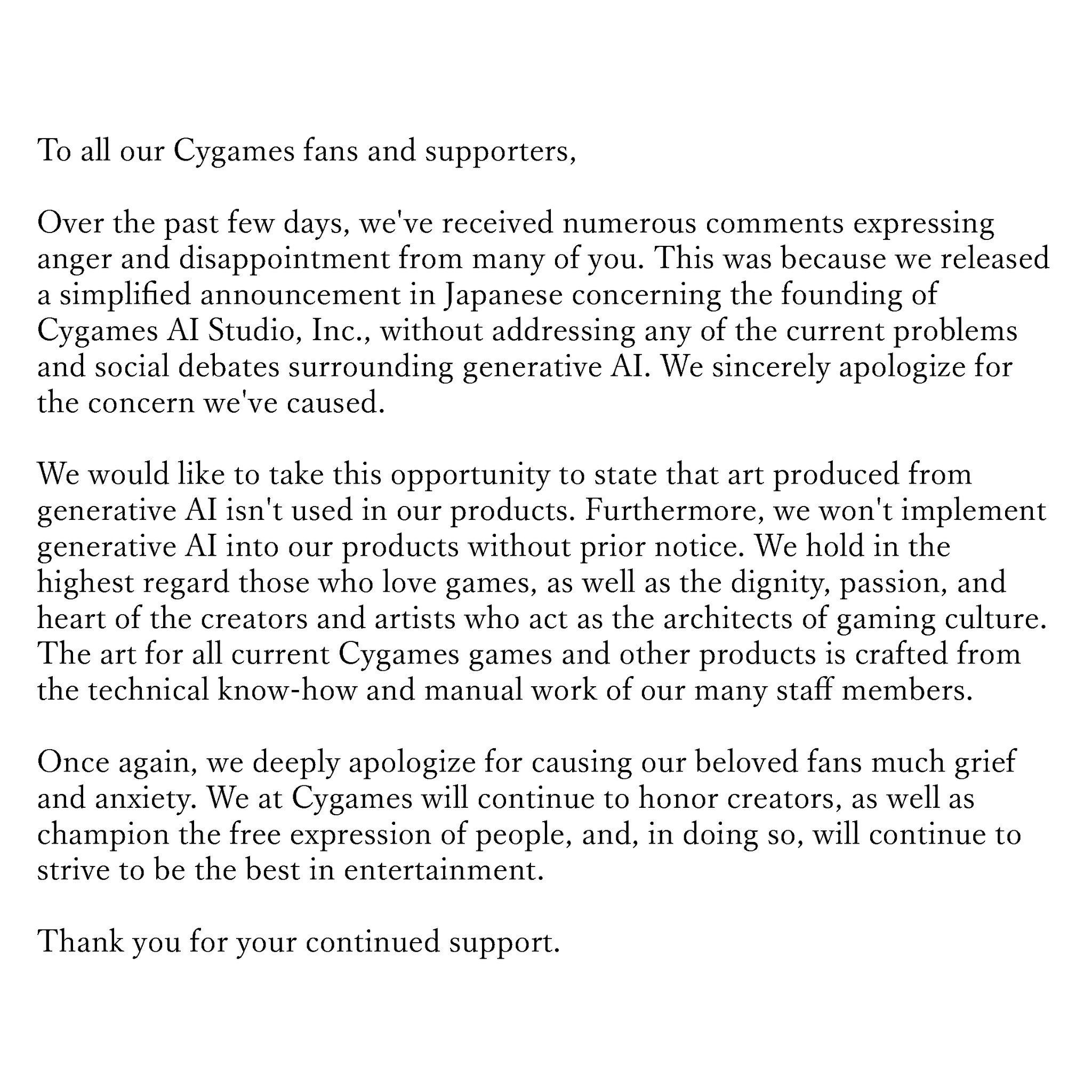A todos nuestros seguidores y seguidores de Cygames: En los últimos días, hemos recibido muchos comentarios expresando enojo y decepción por parte de muchos de ustedes. Esto se debió a que publicamos un anuncio simplificado en japonés sobre la fundación de Cygames AI Studio, Inc., sin abordar ninguno de los problemas y debates sociales actuales relacionados con la IA generativa. Nos disculpamos sinceramente por la preocupación que hemos causado. Nos gustaría aprovechar esta oportunidad para afirmar que el arte creado por IA generativa no se utiliza en nuestros productos. Además, no introduciremos inteligencia artificial generativa en nuestros productos sin previo aviso. Valoramos a quienes aman los juegos y la dignidad, la pasión y el corazón de los creadores y artistas que sirven como arquitectos de la cultura del juego. El arte de todos los juegos y otros productos actuales de Cygames se crea utilizando los conocimientos técnicos y el trabajo de nuestros numerosos empleados. Una vez más nos disculpamos profundamente por causar tanto dolor y angustia a nuestros queridos fans. En Cygames continuaremos honrando a los creadores y protegiendo la libertad de expresión de las personas mientras continuamos esforzándonos por ser los mejores en entretenimiento. Gracias por su continuo apoyo.