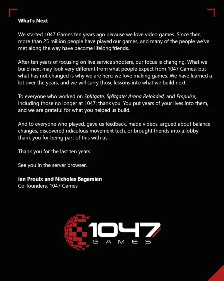Qué sigue Lanzamos 1047 Games hace diez años porque amamos los videojuegos. Desde entonces, más de 25 millones de personas han jugado a nuestros juegos y muchas de las personas que hemos conocido a lo largo del camino se han convertido en amigos para toda la vida. Después de diez años de trabajar con flechas en tiempo real, nuestro enfoque está cambiando. Lo que creemos a continuación puede ser muy diferente de lo que la gente espera de 1047 Games, pero lo que no ha cambiado es el motivo por el que estamos aquí: nos encanta crear juegos. Hemos aprendido mucho a lo largo de los años y utilizaremos estas lecciones en nuestros próximos proyectos. A todos los que trabajaron en Splitgate, Splitgate: Arena Reloaded y Empulse, incluidos aquellos que ya no están en 1047: gracias. Ha invertido años de su vida en ellos y estamos agradecidos por lo que nos ha ayudado a construir. Y a todos los que jugaron, nos dieron su opinión, hicieron videos, discutieron sobre cambios de equilibrio, descubrieron tecnologías de movimiento ridículas o trajeron amigos al lobby: gracias por ser parte de esto con nosotros. Gracias por los últimos diez años. Nos vemos en el navegador del servidor. Ian Proulx y Nicholas Baghamian, cofundadores de 1047 Games